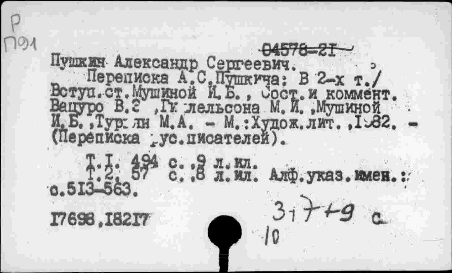 ﻿Г1Ч)4	‘04576-^21 —
Пушкин Александр Сергеевич. □ Переписка А.С.Пушкича: В 2-х т./
Вступ.ст.Мушиной Й.Б., Сост.и коммент. Вецуро В.с ,Гк лельсона М.и. »Мушиной И.Б.»Тур1лн М.А. - М.: Худо ж. л иг. ,1-82. (Переписка ^ус.писателей).
^.указ.же,.,,
о.513^5&3. 17698,18217